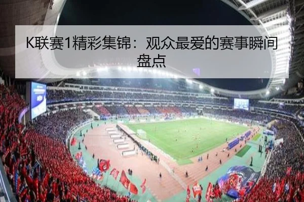 K联赛1精彩集锦：观众最爱的赛事瞬间盘点