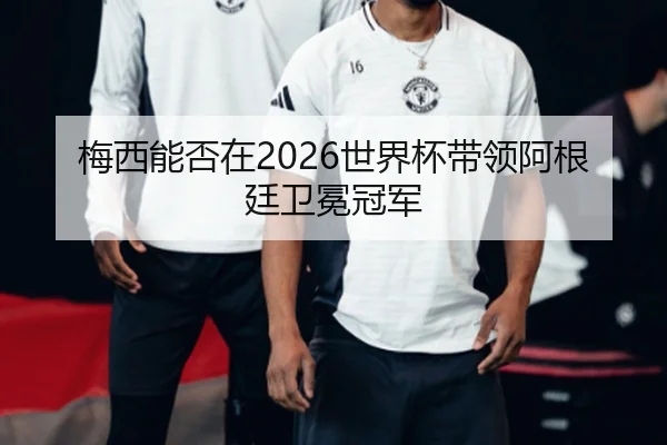 梅西能否在2026世界杯带领阿根廷卫冕冠军